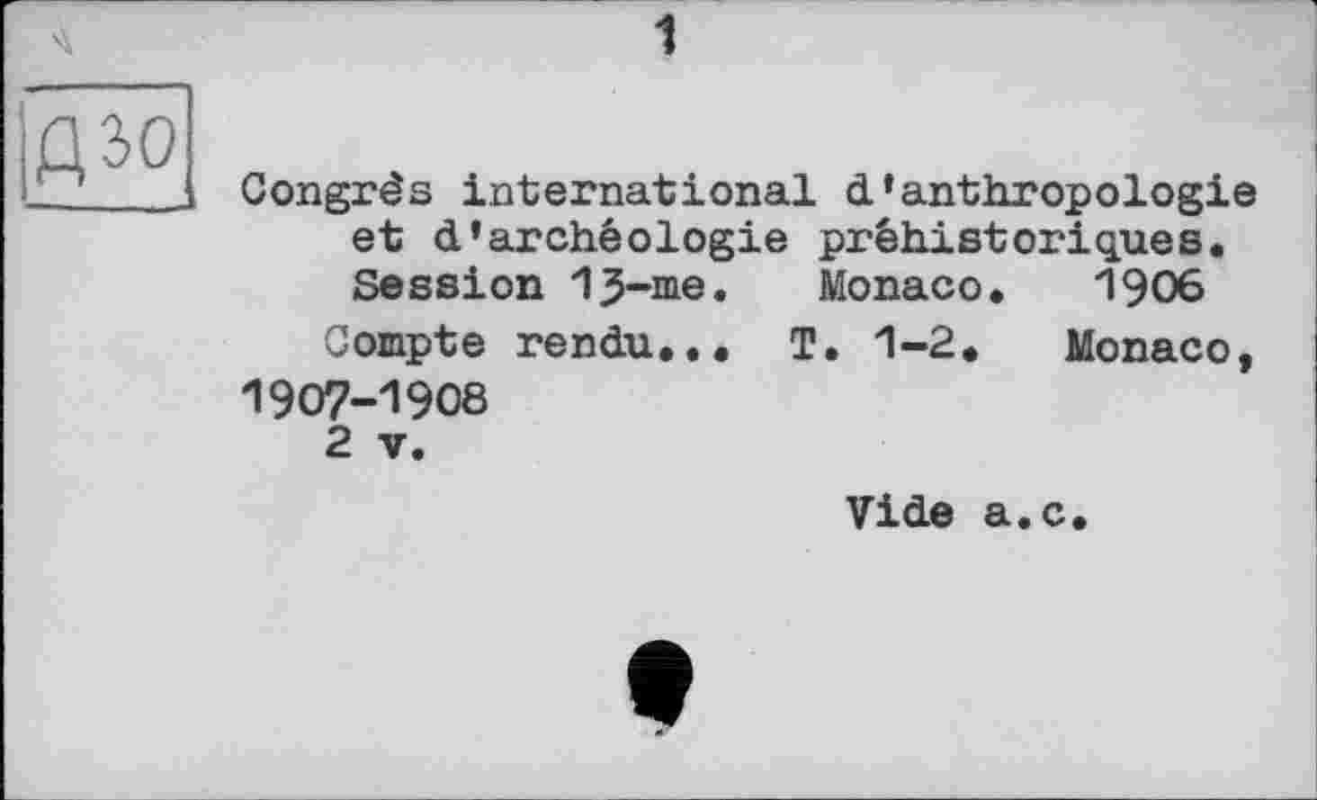 ﻿дзо
J
Congrès international d’anthropologie et d’archéologie préhistoriques. Session 13-me. Monaco. 1906
Compte rendu... T. 1-2. Monaco, 1907-1908
2 V.
Vide a.c.